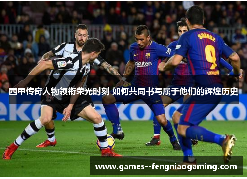 西甲传奇人物领衔荣光时刻 如何共同书写属于他们的辉煌历史
