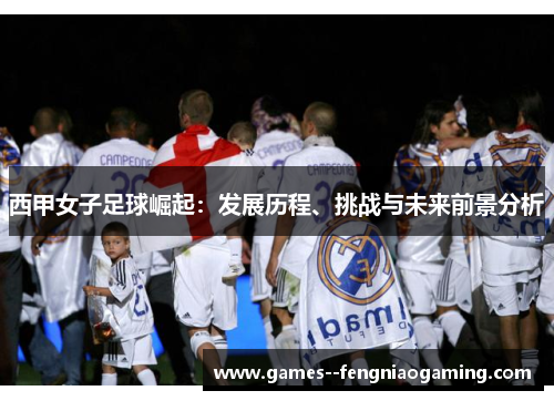 西甲女子足球崛起:发展历程、挑战与未来前景分析 西甲女子足球崛起:发展历程、挑战与未来前景分析