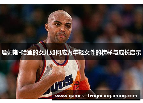 詹姆斯·哈登的女儿如何成为年轻女性的榜样与成长启示 詹姆斯·哈登的女儿如何成为年轻女性的榜样与成长启示