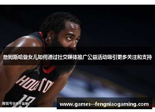 詹姆斯哈登女儿如何通过社交媒体推广公益活动吸引更多关注和支持 詹姆斯哈登女儿如何通过社交媒体推广公益活动吸引更多关注和支持