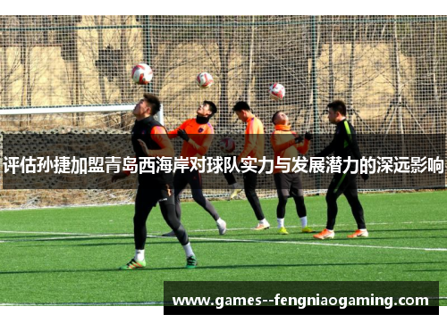 评估孙捷加盟青岛西海岸对球队实力与发展潜力的深远影响 评估孙捷加盟青岛西海岸对球队实力与发展潜力的深远影响