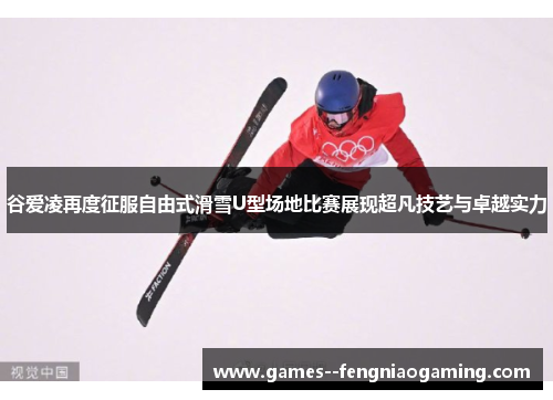 谷爱凌再度征服自由式滑雪U型场地比赛展现超凡技艺与卓越实力 谷爱凌再度征服自由式滑雪U型场地比赛展现超凡技艺与卓越实力