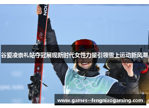 谷爱凌崇礼站夺冠展现新时代女性力量引领雪上运动新风潮 谷爱凌崇礼站夺冠展现新时代女性力量引领雪上运动新风潮