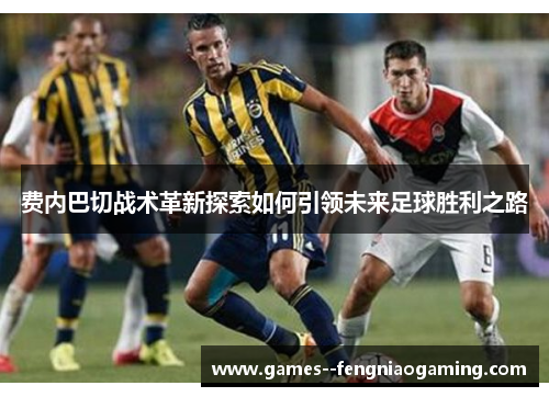 费内巴切战术革新探索如何引领未来足球胜利之路 费内巴切战术革新探索如何引领未来足球胜利之路