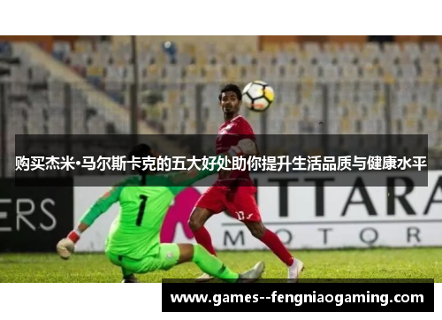 购买杰米·马尔斯卡克的五大好处助你提升生活品质与健康水平 购买杰米·马尔斯卡克的五大好处助你提升生活品质与健康水平