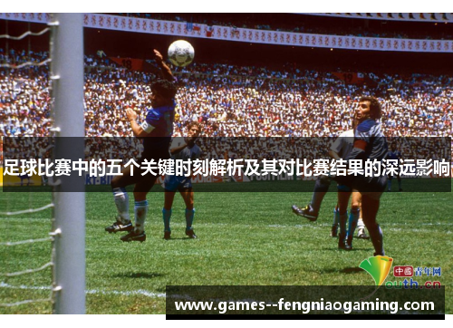 足球比赛中的五个关键时刻解析及其对比赛结果的深远影响 足球比赛中的五个关键时刻解析及其对比赛结果的深远影响