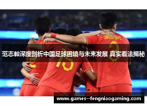 范志毅深度剖析中国足球困境与未来发展 真实看法揭秘