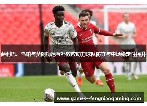 萨利巴、乌帕与楚阿梅尼互补效应助力球队防守与中场稳定性提升
