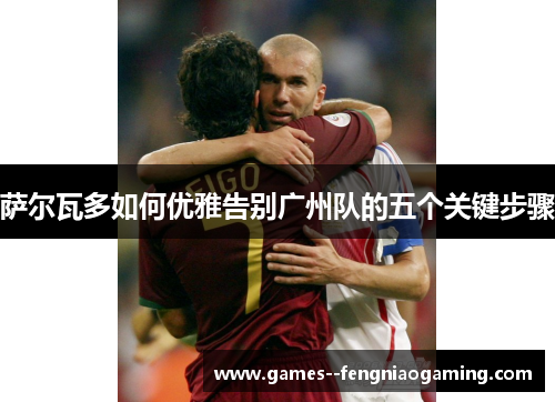 萨尔瓦多如何优雅告别广州队的五个关键步骤 萨尔瓦多如何优雅告别广州队的五个关键步骤