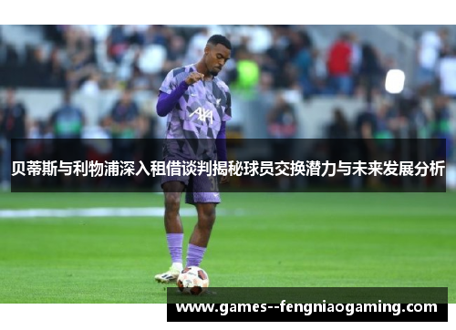 贝蒂斯与利物浦深入租借谈判揭秘球员交换潜力与未来发展分析