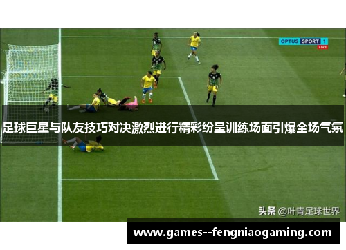 足球巨星与队友技巧对决激烈进行精彩纷呈训练场面引爆全场气氛
