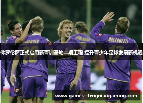佛罗伦萨正式启用新青训基地二期工程 提升青少年足球发展新机遇 佛罗伦萨正式启用新青训基地二期工程 提升青少年足球发展新机遇