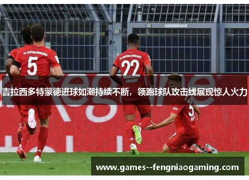 吉拉西多特蒙德进球如潮持续不断,领跑球队攻击线展现惊人火力 吉拉西多特蒙德进球如潮持续不断,领跑球队攻击线展现惊人火力