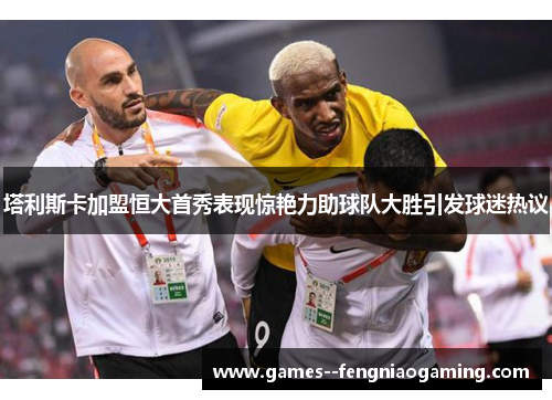 塔利斯卡加盟恒大首秀表现惊艳力助球队大胜引发球迷热议 塔利斯卡加盟恒大首秀表现惊艳力助球队大胜引发球迷热议