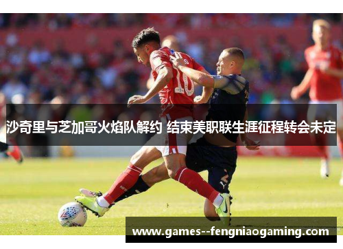 沙奇里与芝加哥火焰队解约 结束美职联生涯征程转会未定 沙奇里与芝加哥火焰队解约 结束美职联生涯征程转会未定