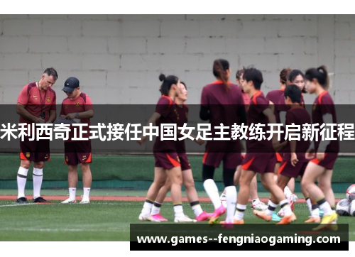 米利西奇正式接任中国女足主教练开启新征程