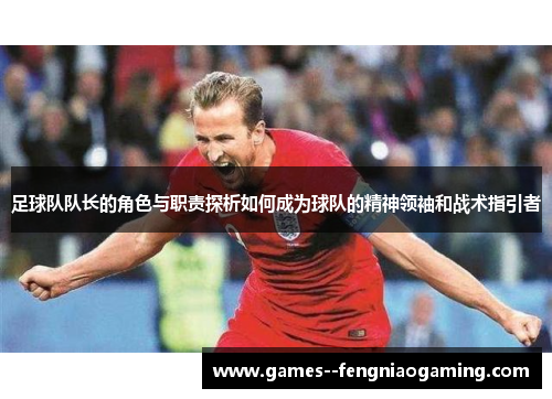 足球队队长的角色与职责探析如何成为球队的精神领袖和战术指引者 足球队队长的角色与职责探析如何成为球队的精神领袖和战术指引者