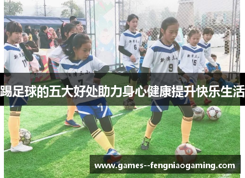 踢足球的五大好处助力身心健康提升快乐生活 踢足球的五大好处助力身心健康提升快乐生活
