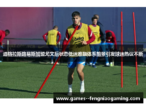 道格拉斯路易斯加盟尤文后状态低迷难融体系前景引发球迷热议不断