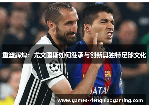 重塑辉煌：尤文图斯如何继承与创新其独特足球文化