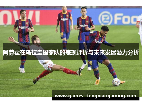 阿劳霍在乌拉圭国家队的表现评析与未来发展潜力分析