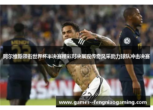 阿尔维斯领衔世界杯半决赛精彩对决展现传奇风采助力球队冲击决赛