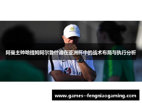 阿曼主帅哈提姆阿尔鲁什迪在亚洲杯中的战术布局与执行分析