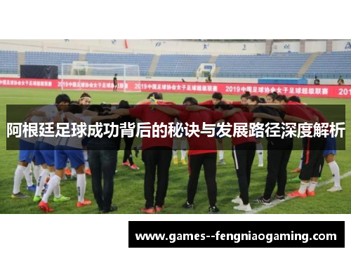 阿根廷足球成功背后的秘诀与发展路径深度解析