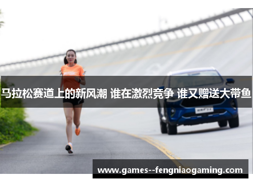 马拉松赛道上的新风潮 谁在激烈竞争 谁又赠送大带鱼
