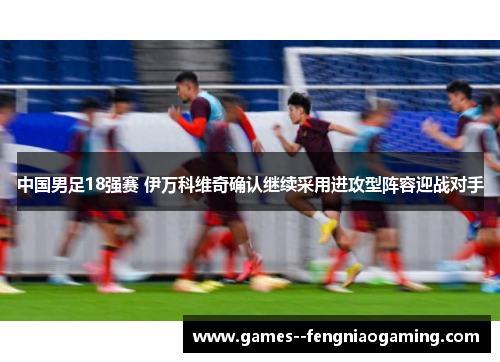 中国男足18强赛 伊万科维奇确认继续采用进攻型阵容迎战对手 中国男足18强赛 伊万科维奇确认继续采用进攻型阵容迎战对手