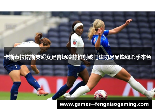 卡斯泰拉诺斯英超女足客场冷静推射破门建功尽显锋线杀手本色 卡斯泰拉诺斯英超女足客场冷静推射破门建功尽显锋线杀手本色