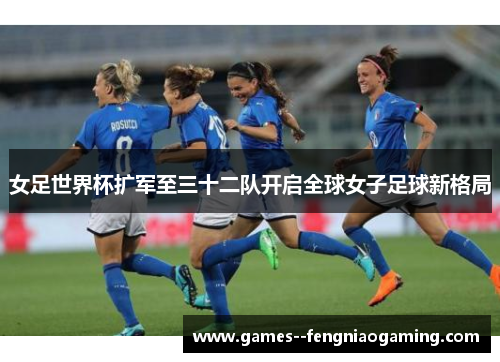 女足世界杯扩军至三十二队开启全球女子足球新格局