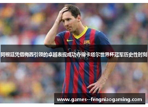 阿根廷凭借梅西引领的卓越表现成功夺得卡塔尔世界杯冠军历史性时刻