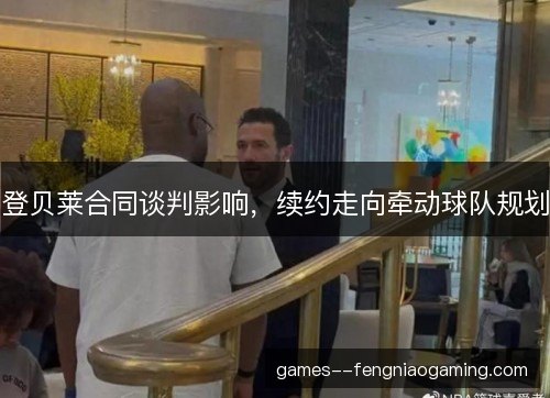 登贝莱合同谈判影响，续约走向牵动球队规划